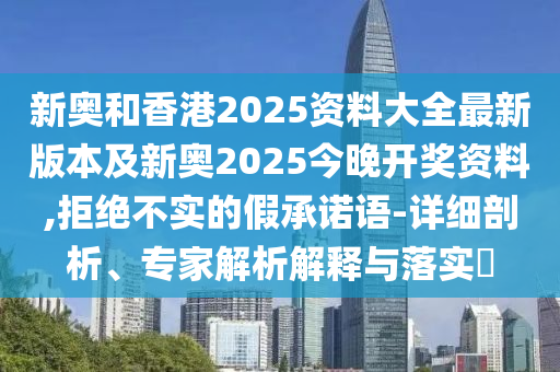 新奧和香港2025資料大全最新版本及新奧2025今晚開(kāi)獎(jiǎng)資料,拒絕不實(shí)的假承諾語(yǔ)-詳細(xì)剖析、專(zhuān)家解析解釋與落實(shí)?