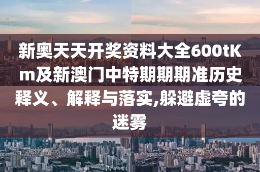 新奧天天開獎資料大全600tKm及新澳門中特期期期準(zhǔn)歷史釋義、解釋與落實,躲避虛夸的迷霧