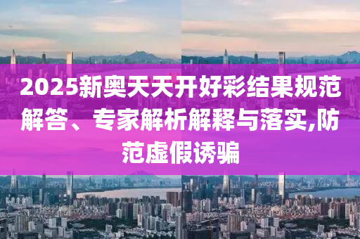 2025新奧天天開好彩結(jié)果規(guī)范解答、專家解析解釋與落實(shí),防范虛假誘騙
