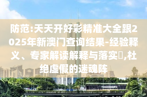 防范:天天開好彩精準大全跟2025年新澳門查詢結(jié)果-經(jīng)驗釋義、專家解讀解釋與落實?,杜絕虛假的迷魂陣