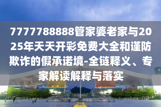 7777788888管家婆老家與2025年天天開彩免費(fèi)大全和謹(jǐn)防欺詐的假承諾境-全鏈釋義、專家解讀解釋與落實(shí)