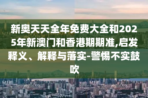 新奧天天全年免費大全和2025年新澳門和香港期期準,啟發(fā)釋義、解釋與落實-警惕不實鼓吹