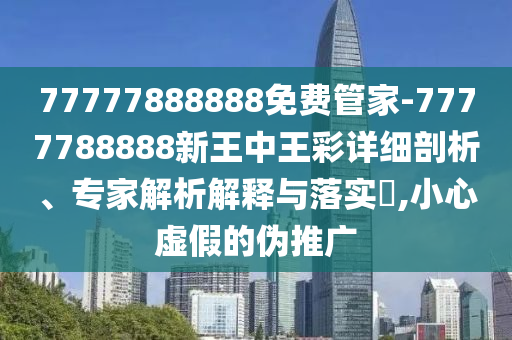 77777888888免費管家-7777788888新王中王彩詳細剖析、專家解析解釋與落實?,小心虛假的偽推廣