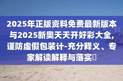 2025年正版資料免費最新版本與2025新奧天天開好彩大全,謹(jǐn)防虛假包裝計-充分釋義、專家解讀解釋與落實?