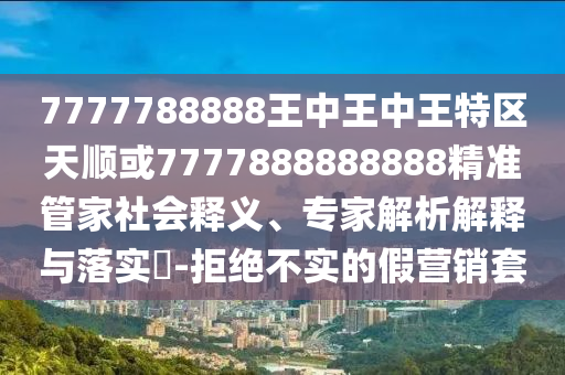 7777788888王中王中王特區(qū)天順或7777888888888精準(zhǔn)管家社會(huì)釋義、專家解析解釋與落實(shí)?-拒絕不實(shí)的假營(yíng)銷套