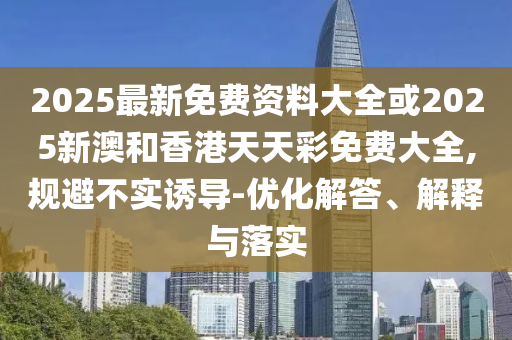 2025最新免費(fèi)資料大全或2025新澳和香港天天彩免費(fèi)大全,規(guī)避不實(shí)誘導(dǎo)-優(yōu)化解答、解釋與落實(shí)
