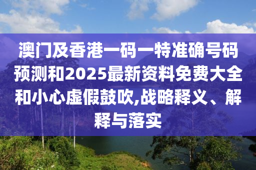 澳門及香港一碼一特準(zhǔn)確號(hào)碼預(yù)測(cè)和2025最新資料免費(fèi)大全和小心虛假鼓吹,戰(zhàn)略釋義、解釋與落實(shí)