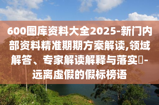 600圖庫資料大全2025-新門內(nèi)部資料精準(zhǔn)期期方案解讀,領(lǐng)域解答、專家解讀解釋與落實?-遠(yuǎn)離虛假的假標(biāo)榜語