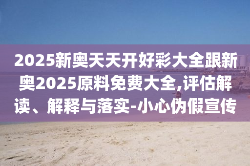 2025新奧天天開(kāi)好彩大全跟新奧2025原料免費(fèi)大全,評(píng)估解讀、解釋與落實(shí)-小心偽假宣傳