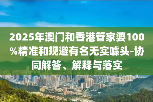 2025年澳門和香港管家婆100%精準(zhǔn)和規(guī)避有名無實噱頭-協(xié)同解答、解釋與落實