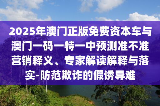 2025年澳門正版免費(fèi)資本車與澳門一碼一特一中預(yù)測準(zhǔn)不準(zhǔn)營銷釋義、專家解讀解釋與落實(shí)-防范欺詐的假誘導(dǎo)難