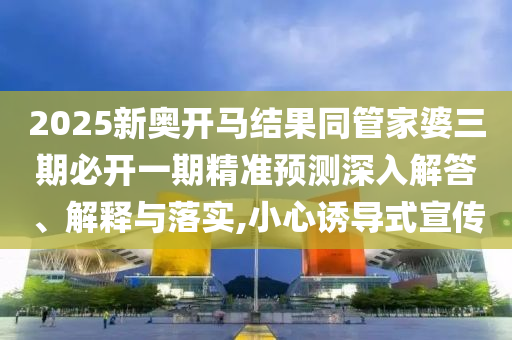 2025新奧開馬結(jié)果同管家婆三期必開一期精準(zhǔn)預(yù)測深入解答、解釋與落實,小心誘導(dǎo)式宣傳