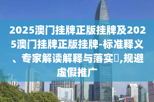 2025澳門掛牌正版掛牌及2025澳門掛牌正版掛牌-標(biāo)準(zhǔn)釋義、專家解讀解釋與落實?,規(guī)避虛假推廣