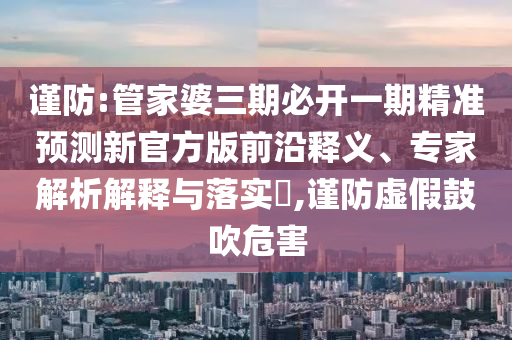謹防:管家婆三期必開一期精準預測新官方版前沿釋義、專家解析解釋與落實?,謹防虛假鼓吹危害