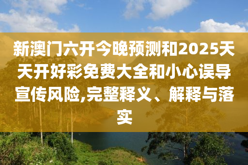 新澳門六開今晚預(yù)測和2025天天開好彩免費大全和小心誤導(dǎo)宣傳風(fēng)險,完整釋義、解釋與落實