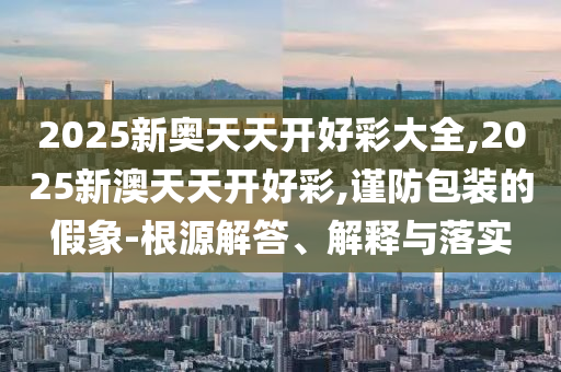 2025新奧天天開好彩大全,2025新澳天天開好彩,謹防包裝的假象-根源解答、解釋與落實