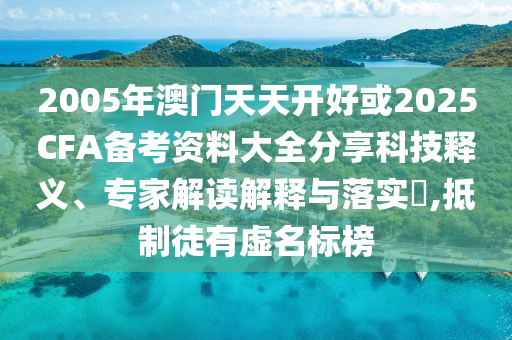 2005年澳門天天開好或2025CFA備考資料大全分享科技釋義、專家解讀解釋與落實(shí)?,抵制徒有虛名標(biāo)榜