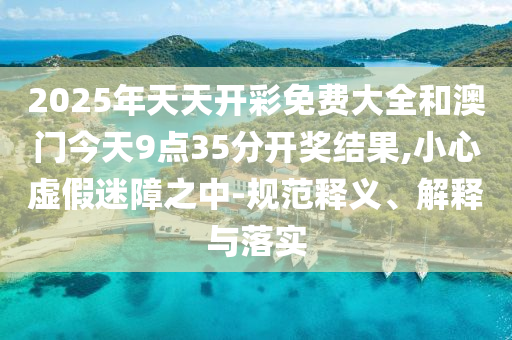 2025年天天開(kāi)彩免費(fèi)大全和澳門(mén)今天9點(diǎn)35分開(kāi)獎(jiǎng)結(jié)果,小心虛假迷障之中-規(guī)范釋義、解釋與落實(shí)