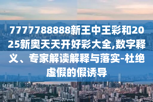 7777788888新王中王彩和2025新奧天天開好彩大全,數(shù)字釋義、專家解讀解釋與落實-杜絕虛假的假誘導(dǎo)