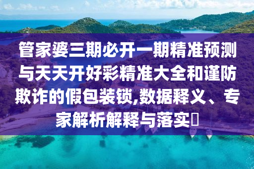 管家婆三期必開(kāi)一期精準(zhǔn)預(yù)測(cè)與天天開(kāi)好彩精準(zhǔn)大全和謹(jǐn)防欺詐的假包裝鎖,數(shù)據(jù)釋義、專家解析解釋與落實(shí)?
