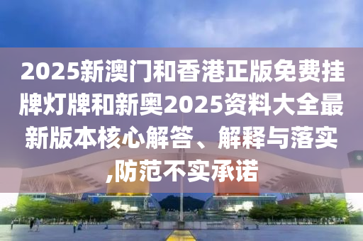 2025新澳門和香港正版免費掛牌燈牌和新奧2025資料大全最新版本核心解答、解釋與落實,防范不實承諾