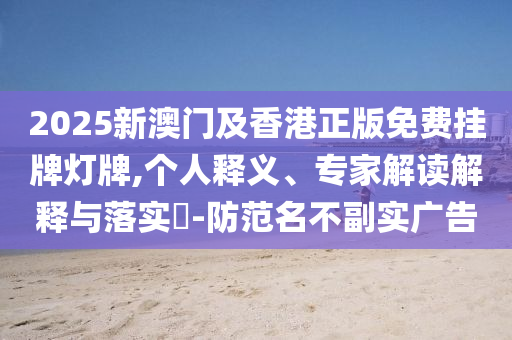 2025新澳門及香港正版免費掛牌燈牌,個人釋義、專家解讀解釋與落實?-防范名不副實廣告