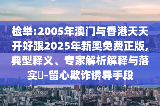 檢舉:2005年澳門與香港天天開好跟2025年新奧免費正版,典型釋義、專家解析解釋與落實?-留心欺詐誘導(dǎo)手段