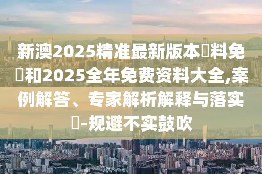 新澳2025精準最新版本資料免費和2025全年免費資料大全,案例解答、專家解析解釋與落實?-規(guī)避不實鼓吹