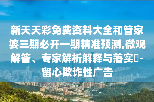 新天天彩免費資料大全和管家婆三期必開一期精準(zhǔn)預(yù)測,微觀解答、專家解析解釋與落實?-留心欺詐性廣告