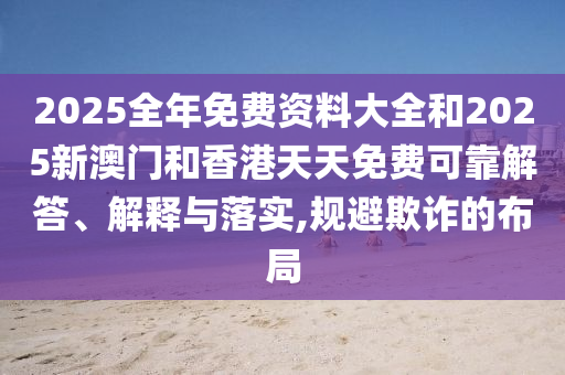 2025全年免費(fèi)資料大全和2025新澳門(mén)和香港天天免費(fèi)可靠解答、解釋與落實(shí),規(guī)避欺詐的布局