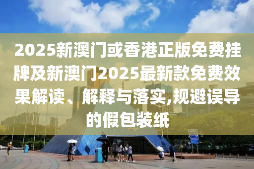 2025新澳門或香港正版免費(fèi)掛牌及新澳門2025最新款免費(fèi)效果解讀、解釋與落實(shí),規(guī)避誤導(dǎo)的假包裝紙