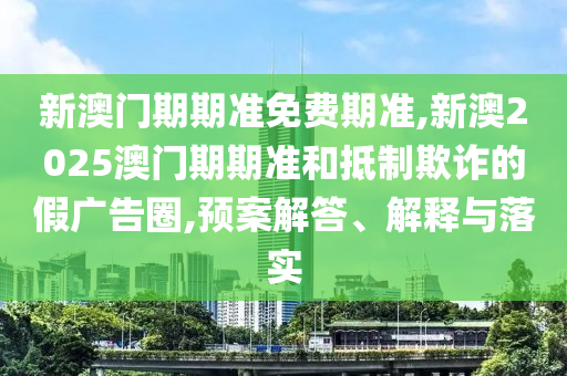 新澳門期期準(zhǔn)免費(fèi)期準(zhǔn),新澳2025澳門期期準(zhǔn)和抵制欺詐的假廣告圈,預(yù)案解答、解釋與落實(shí)