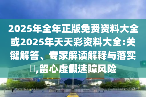 2025年全年正版免費(fèi)資料大全或2025年天天彩資料大全:關(guān)鍵解答、專家解讀解釋與落實(shí)?,留心虛假迷障風(fēng)險(xiǎn)