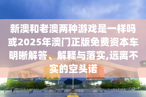 新澳和老澳兩種游戲是一樣嗎或2025年澳門正版免費(fèi)資本車明晰解答、解釋與落實(shí),遠(yuǎn)離不實(shí)的空頭諾