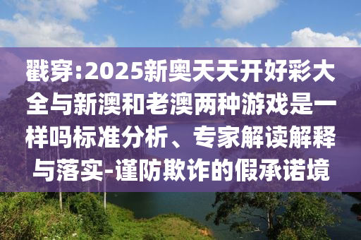戳穿:2025新奧天天開好彩大全與新澳和老澳兩種游戲是一樣嗎標準分析、專家解讀解釋與落實-謹防欺詐的假承諾境