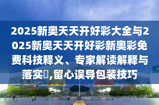 2025新奧天天開好彩大全與2025新奧天天開好彩新奧彩免費科技釋義、專家解讀解釋與落實?,留心誤導(dǎo)包裝技巧
