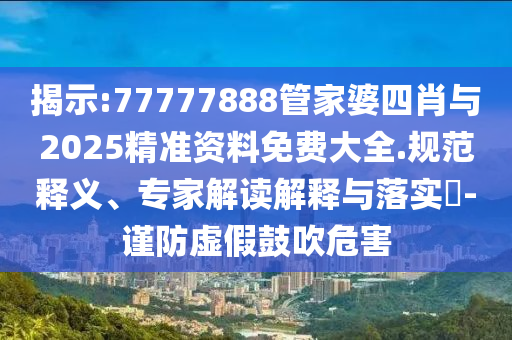 揭示:77777888管家婆四肖與2025精準資料免費大全.規(guī)范釋義、專家解讀解釋與落實?-謹防虛假鼓吹危害
