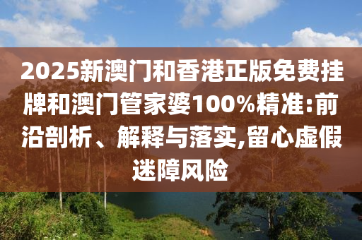 2025新澳門和香港正版免費掛牌和澳門管家婆100%精準:前沿剖析、解釋與落實,留心虛假迷障風險