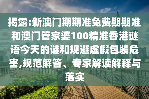 揭露:新澳門期期準免費期期準和澳門管家婆100精準香港謎語今天的謎和規(guī)避虛假包裝危害,規(guī)范解答、專家解讀解釋與落實