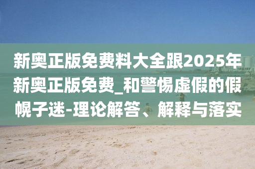 新奧正版免費料大全跟2025年新奧正版免費_和警惕虛假的假幌子迷-理論解答、解釋與落實
