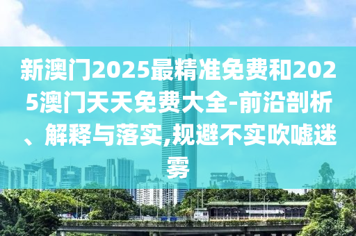 新澳門2025最精準(zhǔn)免費(fèi)和2025澳門天天免費(fèi)大全-前沿剖析、解釋與落實,規(guī)避不實吹噓迷霧