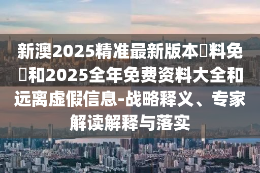 新澳2025精準(zhǔn)最新版本資料免費(fèi)和2025全年免費(fèi)資料大全和遠(yuǎn)離虛假信息-戰(zhàn)略釋義、專(zhuān)家解讀解釋與落實(shí)