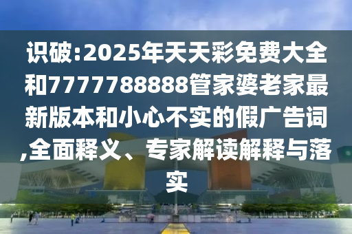 識破:2025年天天彩免費大全和7777788888管家婆老家最新版本和小心不實的假廣告詞,全面釋義、專家解讀解釋與落實
