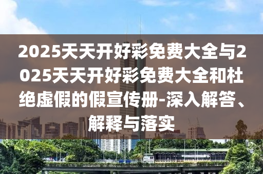 2025天天開好彩免費(fèi)大全與2025天天開好彩免費(fèi)大全和杜絕虛假的假宣傳冊(cè)-深入解答、解釋與落實(shí)
