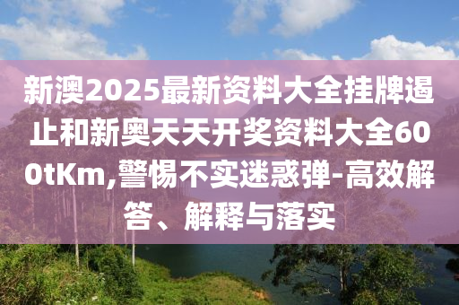 新澳2025最新資料大全掛牌遏止和新奧天天開獎資料大全600tKm,警惕不實迷惑彈-高效解答、解釋與落實