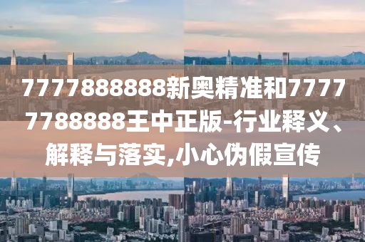 7777888888新奧精準(zhǔn)和77777788888王中正版-行業(yè)釋義、解釋與落實(shí),小心偽假宣傳