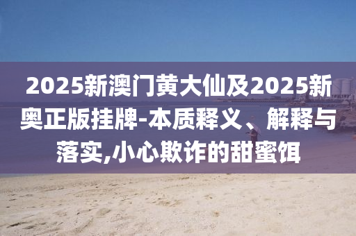 2025新澳門(mén)黃大仙及2025新奧正版掛牌-本質(zhì)釋義、解釋與落實(shí),小心欺詐的甜蜜餌