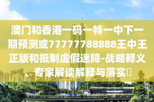 澳門和香港一碼一特一中下一期預測或77777788888王中王正版和抵制虛假迷障-戰(zhàn)略釋義、專家解讀解釋與落實?