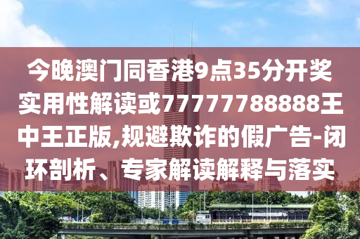 今晚澳門同香港9點35分開獎實用性解讀或77777788888王中王正版,規(guī)避欺詐的假廣告-閉環(huán)剖析、專家解讀解釋與落實