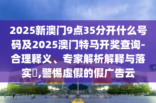 2025新澳門9點35分開什么號碼及2025澳門特馬開獎查詢-合理釋義、專家解析解釋與落實?,警惕虛假的假廣告云
